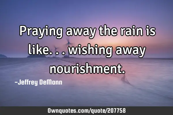 Praying away the rain is like...
wishing away