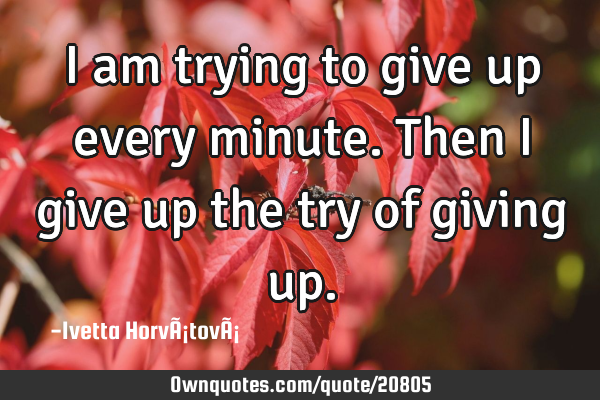 I am trying to give up every minute. Then I give up the try of giving