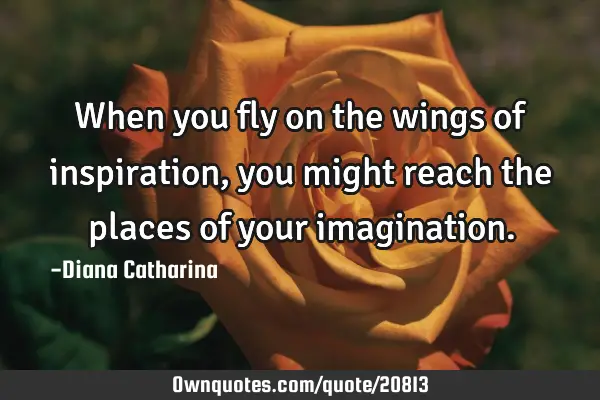When you fly on the wings of inspiration, you might reach the places of your