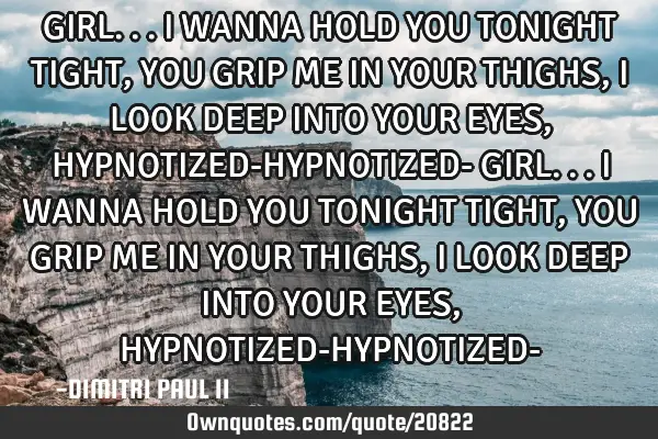 GIRL... I WANNA HOLD YOU TONIGHT TIGHT,YOU GRIP ME IN YOUR THIGHS, I LOOK DEEP INTO YOUR EYES, HYPNO