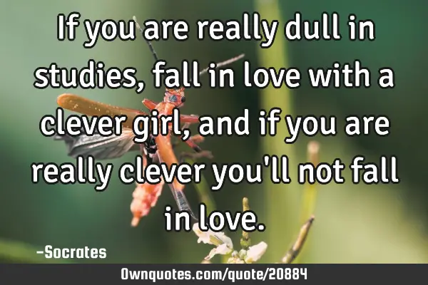 If you are really dull in studies, fall in love with a clever girl, and if you are really clever