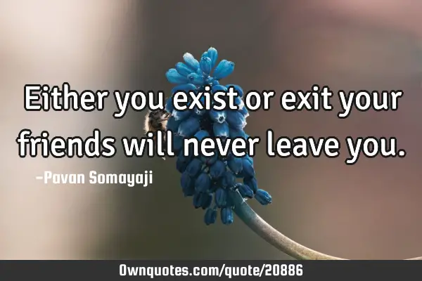 Either you exist or exit your friends will never leave