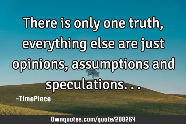 There is only one truth, everything else are just opinions, assumptions and