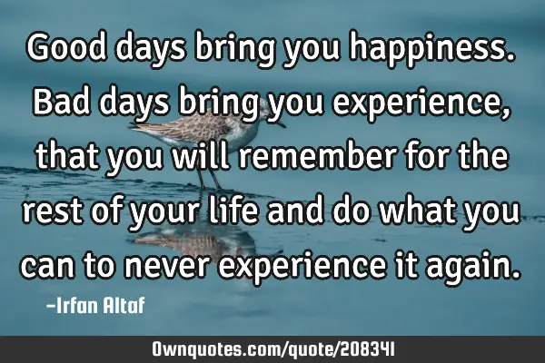 Good days bring you happiness.  
Bad days bring you experience, that you will remember for the