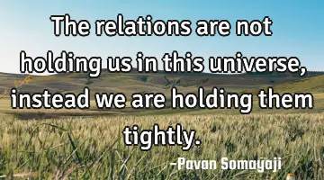 The relations are not holding us in this universe, instead we are holding them tightly.