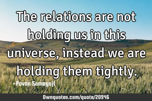 The relations are not holding us in this universe, instead we are holding them