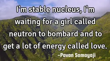 I'm stable nucleus, i'm waiting for a girl called neutron to bombard and to get a lot of energy