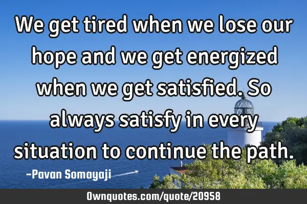 We get tired when we lose our hope and we get energized when we get satisfied. So always satisfy in