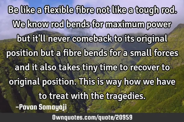 Be like a flexible fibre not like a tough rod. We know rod bends for maximum power but it