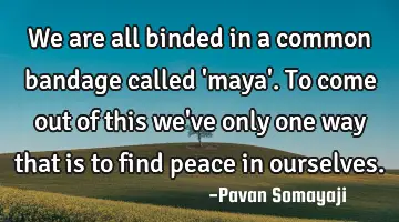 We are all binded in a common bandage called 'maya'. To come out of this we've only one way that is