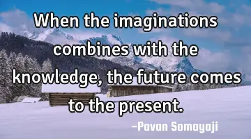 When the imaginations combines with the knowledge, the future comes to the present.