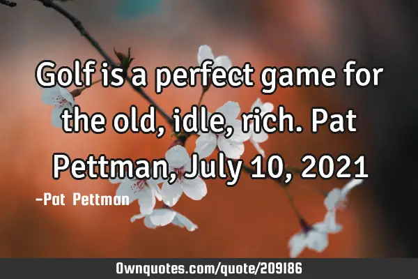 Golf is a perfect game for the old, idle, rich. Pat Pettman, July 10, 2021