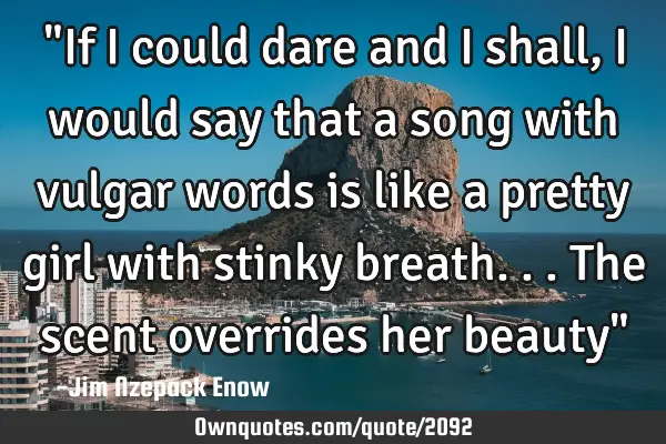 "If I could dare and I shall, I would say that a song with vulgar words is like a pretty girl with