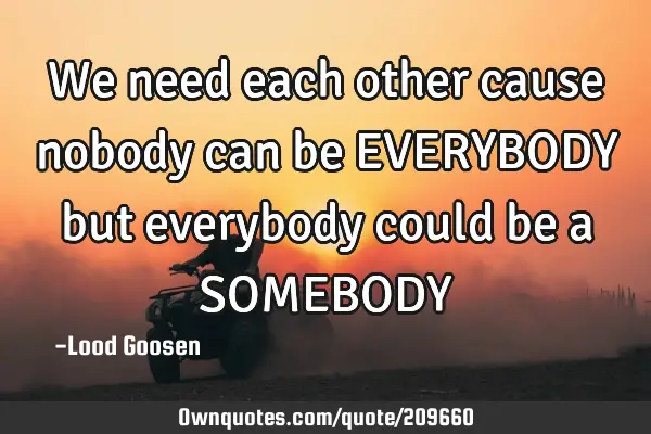 We need each other
cause nobody can be
EVERYBODY
but everybody could be a
SOMEBODY