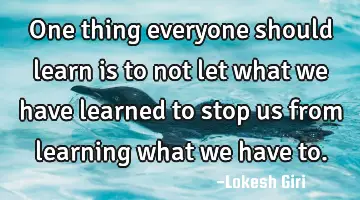 One thing everyone should learn is to not let what we have learned to stop us from learning what we