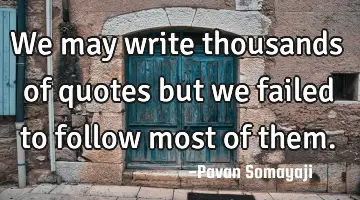 We may write thousands of quotes but we failed to follow most of them.