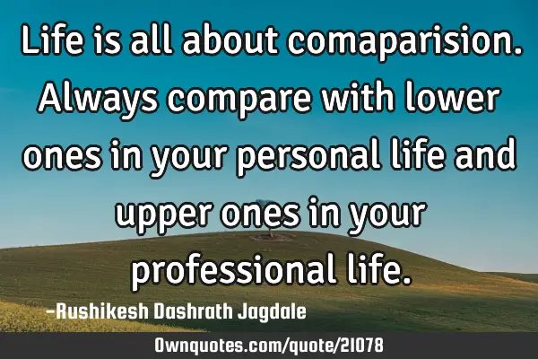 Life is all about comaparision. Always compare with lower ones in your personal life and upper ones
