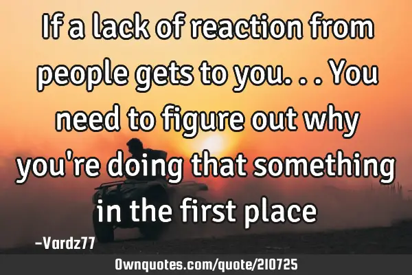 If a lack of reaction from people gets to you... You need to figure out why you