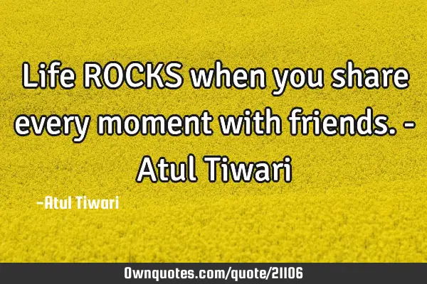 Life ROCKS when you share every moment with friends.- Atul T