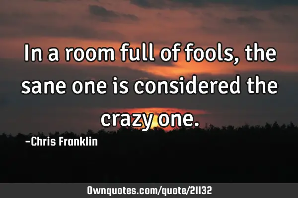 In a room full of fools, the sane one is considered the crazy