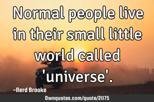 Normal people live in their small little world called 