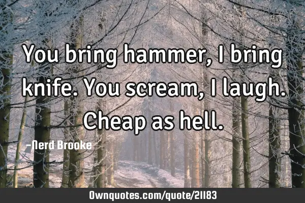 You bring hammer, I bring knife. You scream, I laugh. Cheap as