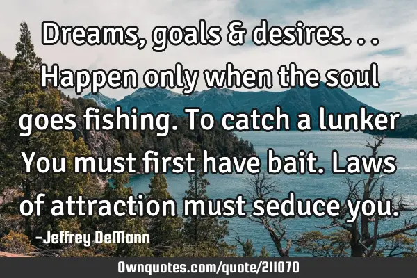 Dreams, goals & desires...
Happen only when the soul goes fishing.
To catch a lunker
You must
