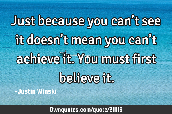 Just because you can’t see it doesn’t mean you can’t achieve it. You must first believe