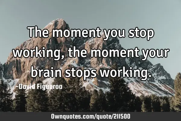 The moment you stop working, the moment your brain stops