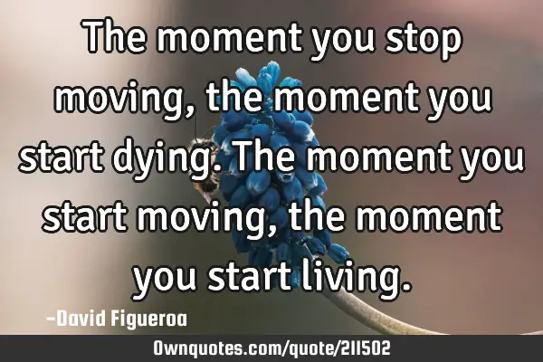 The moment you stop moving, the moment you start dying. The moment you start moving, the moment you