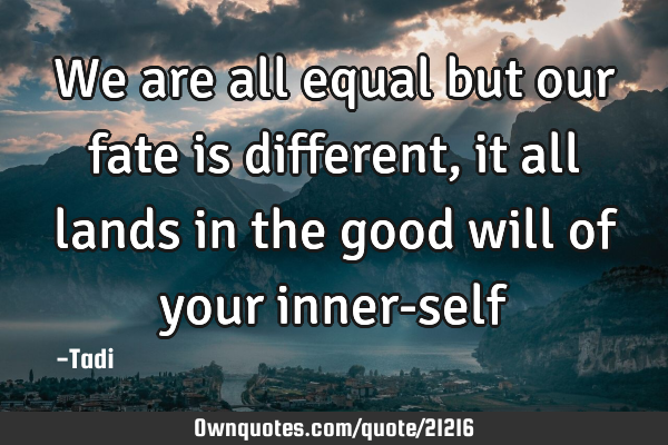 We are all equal but our fate is different, it all lands in the good will of your inner-