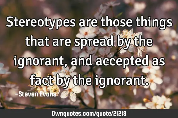 Stereotypes are those things that are spread by the ignorant, and accepted as fact by the