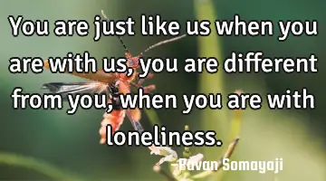 You are just like us when you are with us, you are different from you, when you are with loneliness.
