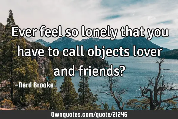 Ever feel so lonely that you have to call objects lover and friends?