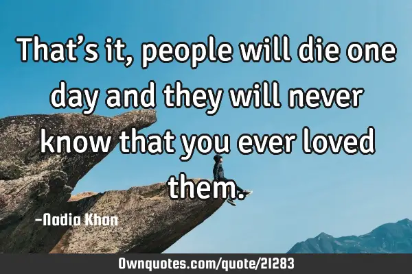 That’s it, people will die one day and they will never know that you ever loved