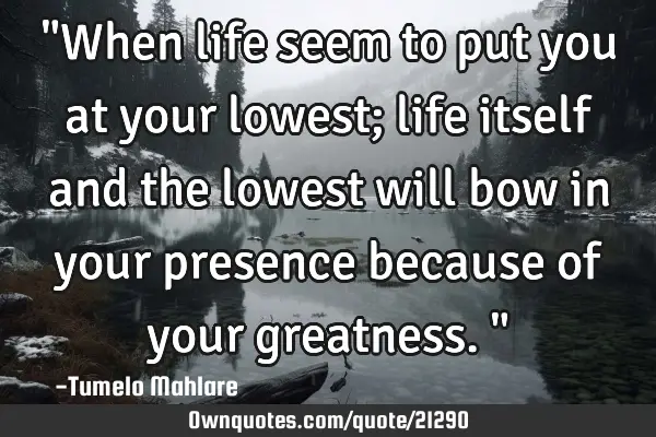 "When life seem to put you at your lowest; life itself and the lowest will bow in your presence