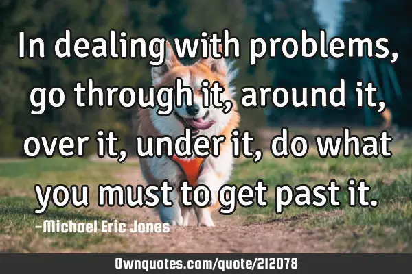 In dealing with problems, go through it, around it, over it, under it, do what you must to get past