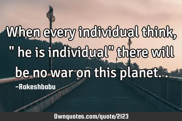 When every individual think ," he is individual" there will be no war on this