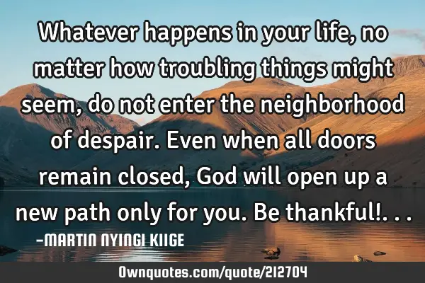 Whatever happens in your life, no matter how troubling things might seem, do not enter the