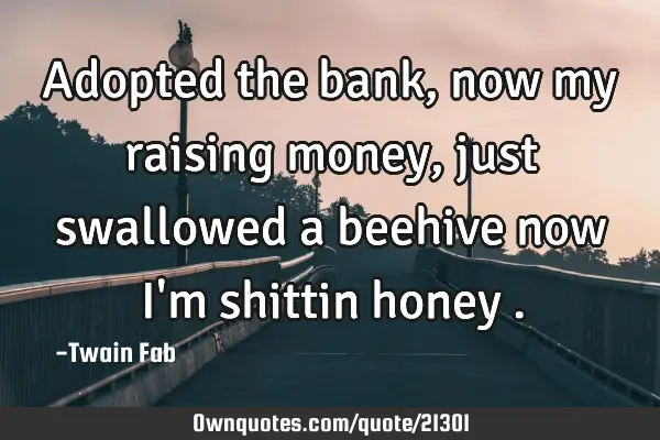 Adopted the bank ,now my raising money ,just swallowed a beehive now I