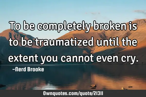 To be completely broken is to be traumatized until the extent you cannot even