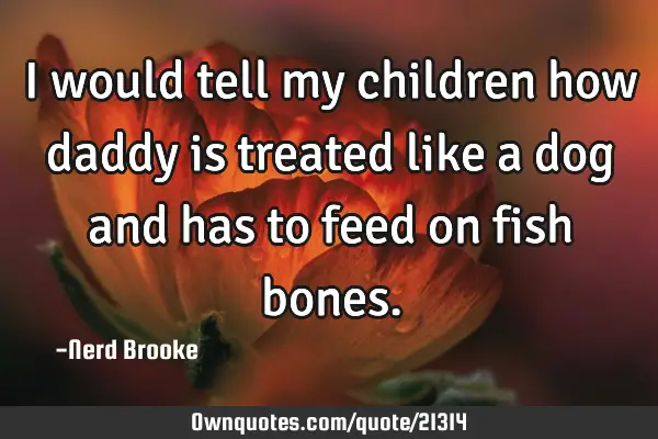 I would tell my children how daddy is treated like a dog and has to feed on fish