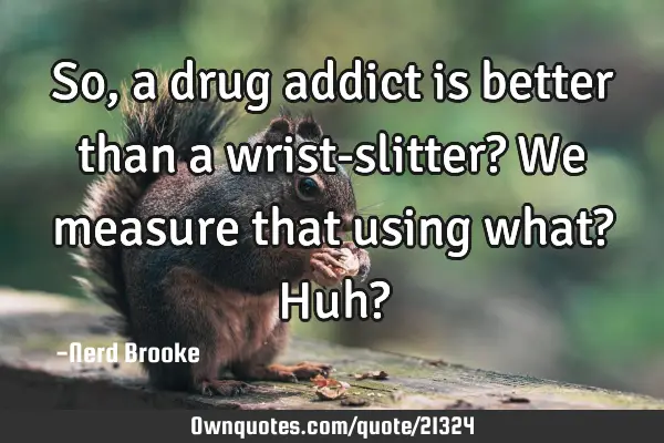So, a drug addict is better than a wrist-slitter? We measure that using what? Huh?