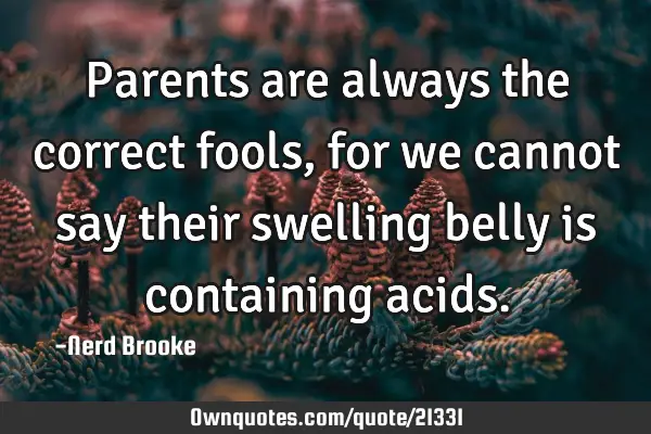 Parents are always the correct fools, for we cannot say their swelling belly is containing