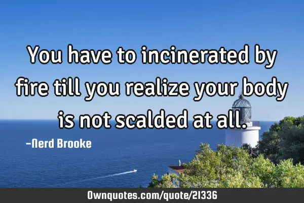 You have to incinerated by fire till you realize your body is not scalded at