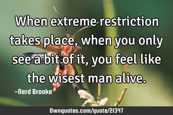 When extreme restriction takes place, when you only see a bit of it, you feel like the wisest man