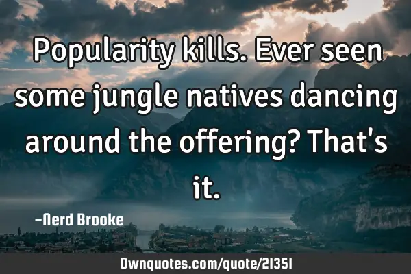Popularity kills. Ever seen some jungle natives dancing around the offering? That