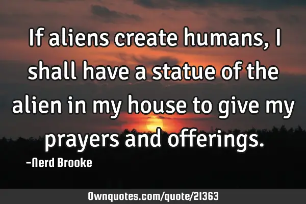 If aliens create humans, I shall have a statue of the alien in my house to give my prayers and