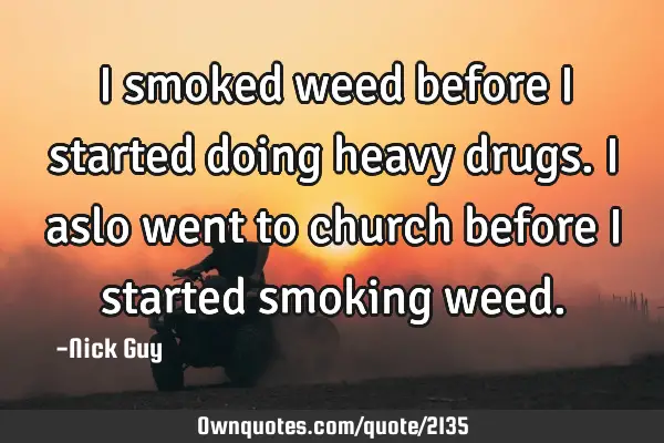 I smoked weed before I started doing heavy drugs. I aslo went to church before I started smoking