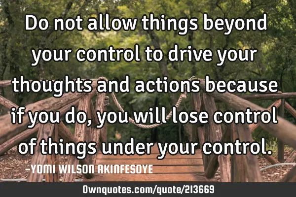Do not allow things beyond your control to drive your thoughts and actions because if you do, you
